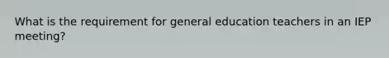 What is the requirement for general education teachers in an IEP meeting?