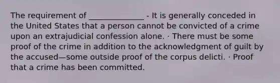 The requirement of ______________ - It is generally conceded in the United States that a person cannot be convicted of a crime upon an extrajudicial confession alone. · There must be some proof of the crime in addition to the acknowledgment of guilt by the accused—some outside proof of the corpus delicti. · Proof that a crime has been committed.