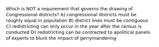 Which is NOT a requirement that governs the drawing of Congressional districts? A) congressional districts must be roughly equal in population B) district lines must be contiguous C) redistricting can only occur in the year after the census is conducted D) redistricting can be contracted to apolitical panels of experts to blunt the impact of gerrymandering