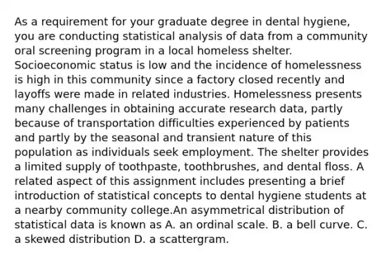 As a requirement for your graduate degree in dental hygiene, you are conducting statistical analysis of data from a community oral screening program in a local homeless shelter. Socioeconomic status is low and the incidence of homelessness is high in this community since a factory closed recently and layoffs were made in related industries. Homelessness presents many challenges in obtaining accurate research data, partly because of transportation difficulties experienced by patients and partly by the seasonal and transient nature of this population as individuals seek employment. The shelter provides a limited supply of toothpaste, toothbrushes, and dental floss. A related aspect of this assignment includes presenting a brief introduction of statistical concepts to dental hygiene students at a nearby community college.An asymmetrical distribution of statistical data is known as A. an ordinal scale. B. a bell curve. C. a skewed distribution D. a scattergram.