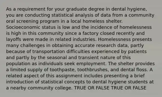 As a requirement for your graduate degree in dental hygiene, you are conducting statistical analysis of data from a community oral screening program in a local homeless shelter. Socioeconomic status is low and the incidence of homelessness is high in this community since a factory closed recently and layoffs were made in related industries. Homelessness presents many challenges in obtaining accurate research data, partly because of transportation difficulties experienced by patients and partly by the seasonal and transient nature of this population as individuals seek employment. The shelter provides a limited supply of toothpaste, toothbrushes, and dental floss. A related aspect of this assignment includes presenting a brief introduction of statistical concepts to dental hygiene students at a nearby community college. TRUE OR FALSE TRUE OR FALSE