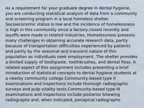 As a requirement for your graduate degree in dental hygiene, you are conducting statistical analysis of data from a community oral screening program in a local homeless shelter. Socioeconomic status is low and the incidence of homelessness is high in this community since a factory closed recently and layoffs were made in related industries. Homelessness presents many challenges in obtaining accurate research data, partly because of transportation difficulties experienced by patients and partly by the seasonal and transient nature of this population as individuals seek employment. The shelter provides a limited supply of toothpaste, toothbrushes, and dental floss. A related aspect of this assignment includes presenting a brief introduction of statistical concepts to dental hygiene students at a nearby community college.Community-based type II examinations and inspections include thorough radiographic surveys and pulp vitality tests.Community-based type III examinations and inspections include posterior bitewing radiographs and, when indicated, periapical radiographs.