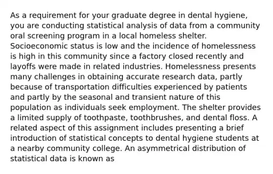 As a requirement for your graduate degree in dental hygiene, you are conducting statistical analysis of data from a community oral screening program in a local homeless shelter. Socioeconomic status is low and the incidence of homelessness is high in this community since a factory closed recently and layoffs were made in related industries. Homelessness presents many challenges in obtaining accurate research data, partly because of transportation difficulties experienced by patients and partly by the seasonal and transient nature of this population as individuals seek employment. The shelter provides a limited supply of toothpaste, toothbrushes, and dental floss. A related aspect of this assignment includes presenting a brief introduction of statistical concepts to dental hygiene students at a nearby community college. An asymmetrical distribution of statistical data is known as