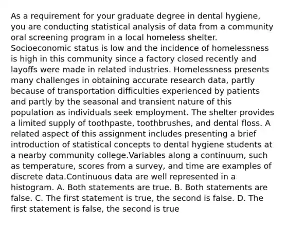 As a requirement for your graduate degree in dental hygiene, you are conducting statistical analysis of data from a community oral screening program in a local homeless shelter. Socioeconomic status is low and the incidence of homelessness is high in this community since a factory closed recently and layoffs were made in related industries. Homelessness presents many challenges in obtaining accurate research data, partly because of transportation difficulties experienced by patients and partly by the seasonal and transient nature of this population as individuals seek employment. The shelter provides a limited supply of toothpaste, toothbrushes, and dental floss. A related aspect of this assignment includes presenting a brief introduction of statistical concepts to dental hygiene students at a nearby community college.Variables along a continuum, such as temperature, scores from a survey, and time are examples of discrete data.Continuous data are well represented in a histogram. A. Both statements are true. B. Both statements are false. C. The first statement is true, the second is false. D. The first statement is false, the second is true