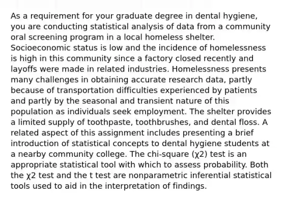 As a requirement for your graduate degree in dental hygiene, you are conducting statistical analysis of data from a community oral screening program in a local homeless shelter. Socioeconomic status is low and the incidence of homelessness is high in this community since a factory closed recently and layoffs were made in related industries. Homelessness presents many challenges in obtaining accurate research data, partly because of transportation difficulties experienced by patients and partly by the seasonal and transient nature of this population as individuals seek employment. The shelter provides a limited supply of toothpaste, toothbrushes, and dental floss. A related aspect of this assignment includes presenting a brief introduction of statistical concepts to dental hygiene students at a nearby community college. The chi-square (χ2) test is an appropriate statistical tool with which to assess probability. Both the χ2 test and the t test are nonparametric inferential statistical tools used to aid in the interpretation of findings.