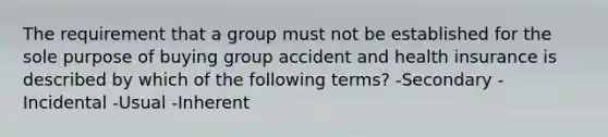 The requirement that a group must not be established for the sole purpose of buying group accident and health insurance is described by which of the following terms? -Secondary -Incidental -Usual -Inherent