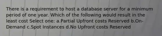 There is a requirement to host a database server for a minimum period of one year. Which of the following would result in the least cost Select one: a.Partial Upfront costs Reserved b.On-Demand c.Spot Instances d.No Upfront costs Reserved