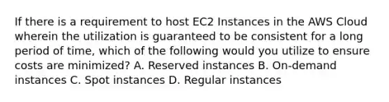 If there is a requirement to host EC2 Instances in the AWS Cloud wherein the utilization is guaranteed to be consistent for a long period of time, which of the following would you utilize to ensure costs are minimized? A. Reserved instances B. On-demand instances C. Spot instances D. Regular instances