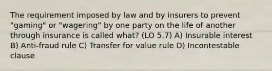 The requirement imposed by law and by insurers to prevent "gaming" or "wagering" by one party on the life of another through insurance is called what? (LO 5.7) A) Insurable interest B) Anti-fraud rule C) Transfer for value rule D) Incontestable clause