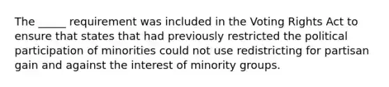 The _____ requirement was included in the Voting Rights Act to ensure that states that had previously restricted the political participation of minorities could not use redistricting for partisan gain and against the interest of minority groups.