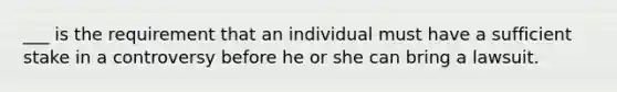 ___ is the requirement that an individual must have a sufficient stake in a controversy before he or she can bring a lawsuit.