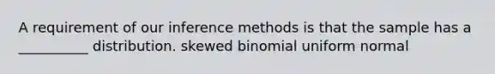 A requirement of our inference methods is that the sample has a __________ distribution. skewed binomial uniform normal