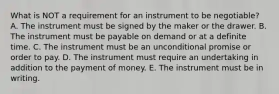 What is NOT a requirement for an instrument to be​ negotiable? A. The instrument must be signed by the maker or the drawer. B. The instrument must be payable on demand or at a definite time. C. The instrument must be an unconditional promise or order to pay. D. The instrument must require an undertaking in addition to the payment of money. E. The instrument must be in writing.