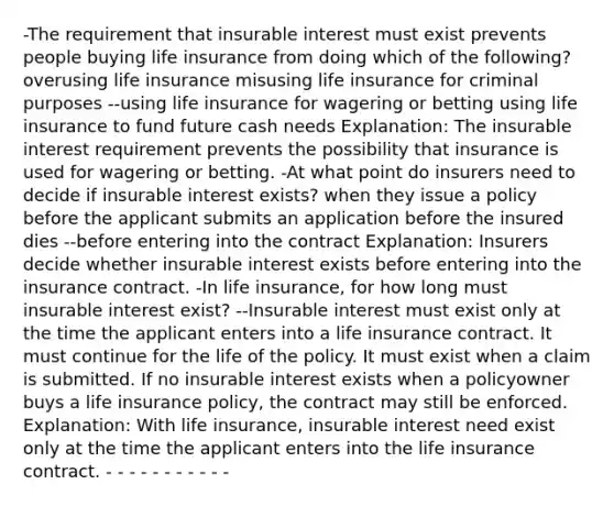 -The requirement that insurable interest must exist prevents people buying life insurance from doing which of the following? overusing life insurance misusing life insurance for criminal purposes --using life insurance for wagering or betting using life insurance to fund future cash needs Explanation: The insurable interest requirement prevents the possibility that insurance is used for wagering or betting. -At what point do insurers need to decide if insurable interest exists? when they issue a policy before the applicant submits an application before the insured dies --before entering into the contract Explanation: Insurers decide whether insurable interest exists before entering into the insurance contract. -In life insurance, for how long must insurable interest exist? --Insurable interest must exist only at the time the applicant enters into a life insurance contract. It must continue for the life of the policy. It must exist when a claim is submitted. If no insurable interest exists when a policyowner buys a life insurance policy, the contract may still be enforced. Explanation: With life insurance, insurable interest need exist only at the time the applicant enters into the life insurance contract. - - - - - - - - - - -