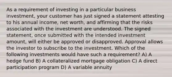 As a requirement of investing in a particular business investment, your customer has just signed a statement attesting to his annual income, net worth, and affirming that the risks associated with the investment are understood. The signed statement, once submitted with the intended investment amount, will either be approved or disapproved. Approval allows the investor to subscribe to the investment. Which of the following investments would have such a requirement? A) A hedge fund B) A collateralized mortgage obligation C) A direct participation program D) A variable annuity