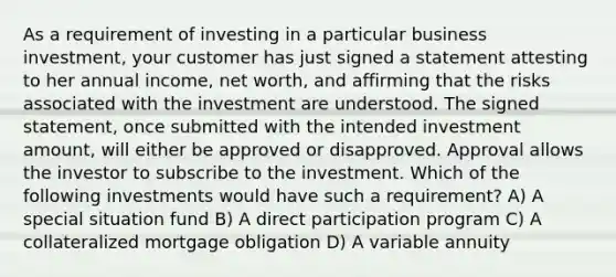 As a requirement of investing in a particular business investment, your customer has just signed a statement attesting to her annual income, net worth, and affirming that the risks associated with the investment are understood. The signed statement, once submitted with the intended investment amount, will either be approved or disapproved. Approval allows the investor to subscribe to the investment. Which of the following investments would have such a requirement? A) A special situation fund B) A direct participation program C) A collateralized mortgage obligation D) A variable annuity