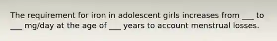 The requirement for iron in adolescent girls increases from ___ to ___ mg/day at the age of ___ years to account menstrual losses.