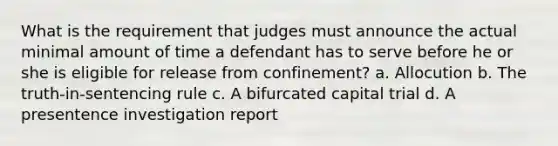 What is the requirement that judges must announce the actual minimal amount of time a defendant has to serve before he or she is eligible for release from confinement? a. Allocution b. The truth-in-sentencing rule c. A bifurcated capital trial d. A presentence investigation report