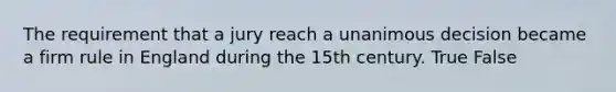 The requirement that a jury reach a unanimous decision became a firm rule in England during the 15th century. True False