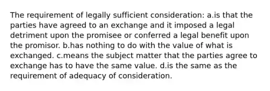 The requirement of legally sufficient consideration: a.is that the parties have agreed to an exchange and it imposed a legal detriment upon the promisee or conferred a legal benefit upon the promisor. b.has nothing to do with the value of what is exchanged. c.means the subject matter that the parties agree to exchange has to have the same value. d.is the same as the requirement of adequacy of consideration.