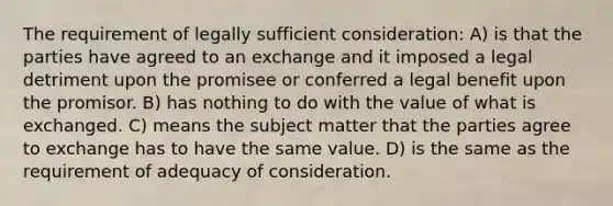 The requirement of legally sufficient consideration: A) is that the parties have agreed to an exchange and it imposed a legal detriment upon the promisee or conferred a legal benefit upon the promisor. B) has nothing to do with the value of what is exchanged. C) means the subject matter that the parties agree to exchange has to have the same value. D) is the same as the requirement of adequacy of consideration.