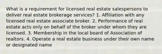 What is a requirement for licensed real estate salespersons to deliver real estate brokerage services? 1. Affiliation with any licensed real estate associate broker. 2. Performance of real estate acts only on behalf of the broker under whom they are licensed. 3. Membership in the local board of Association of realtors. 4. Operate a real estate business under their own name or designated name