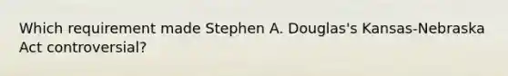 Which requirement made Stephen A. Douglas's Kansas-Nebraska Act controversial?