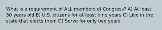 What is a requirement of ALL members of Congress? A) At least 30 years old B) U.S. citizens for at least nine years C) Live in the state that elects them D) Serve for only two years