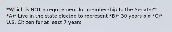 *Which is NOT a requirement for membership to the Senate?* *A)* Live in the state elected to represent *B)* 30 years old *C)* U.S. Citizen for at least 7 years