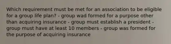 Which requirement must be met for an association to be eligible for a group life plan? - group wad formed for a purpose other than acquiring insurance - group must establish a president - group must have at least 10 members - group was formed for the purpose of acquiring insurance