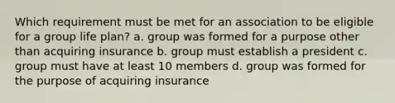 Which requirement must be met for an association to be eligible for a group life plan? a. group was formed for a purpose other than acquiring insurance b. group must establish a president c. group must have at least 10 members d. group was formed for the purpose of acquiring insurance