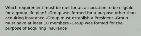 Which requirement must be met for an association to be eligible for a group life plan? -Group was formed for a purpose other than acquiring insurance -Group must establish a President -Group must have at least 10 members -Group was formed for the purpose of acquiring insurance