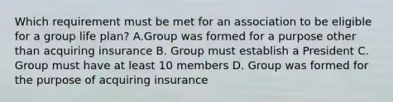 Which requirement must be met for an association to be eligible for a group life plan? A.Group was formed for a purpose other than acquiring insurance B. Group must establish a President C. Group must have at least 10 members D. Group was formed for the purpose of acquiring insurance