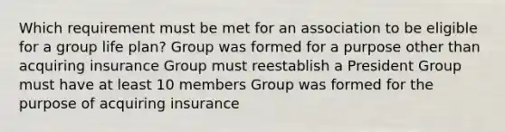 Which requirement must be met for an association to be eligible for a group life plan? Group was formed for a purpose other than acquiring insurance Group must reestablish a President Group must have at least 10 members Group was formed for the purpose of acquiring insurance