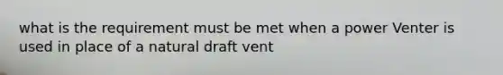 what is the requirement must be met when a power Venter is used in place of a natural draft vent