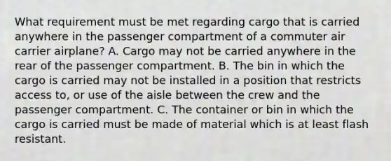 What requirement must be met regarding cargo that is carried anywhere in the passenger compartment of a commuter air carrier airplane? A. Cargo may not be carried anywhere in the rear of the passenger compartment. B. The bin in which the cargo is carried may not be installed in a position that restricts access to, or use of the aisle between the crew and the passenger compartment. C. The container or bin in which the cargo is carried must be made of material which is at least flash resistant.