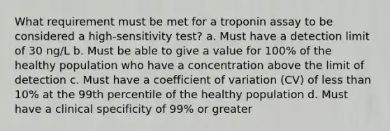 What requirement must be met for a troponin assay to be considered a high-sensitivity test? a. Must have a detection limit of 30 ng/L b. Must be able to give a value for 100% of the healthy population who have a concentration above the limit of detection c. Must have a coefficient of variation (CV) of less than 10% at the 99th percentile of the healthy population d. Must have a clinical specificity of 99% or greater