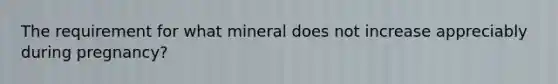 The requirement for what mineral does not increase appreciably during pregnancy?