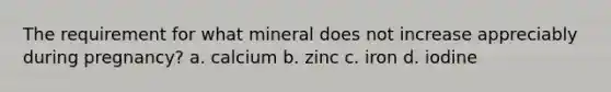 The requirement for what mineral does not increase appreciably during pregnancy? a. calcium b. zinc c. iron d. iodine