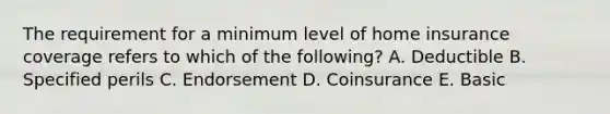 The requirement for a minimum level of home insurance coverage refers to which of the following? A. Deductible B. Specified perils C. Endorsement D. Coinsurance E. Basic