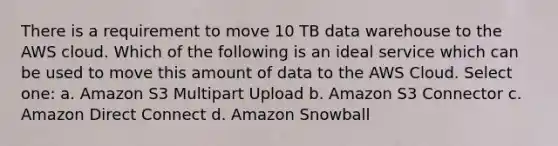 There is a requirement to move 10 TB data warehouse to the AWS cloud. Which of the following is an ideal service which can be used to move this amount of data to the AWS Cloud. Select one: a. Amazon S3 Multipart Upload b. Amazon S3 Connector c. Amazon Direct Connect d. Amazon Snowball