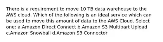 There is a requirement to move 10 TB data warehouse to the AWS cloud. Which of the following is an ideal service which can be used to move this amount of data to the AWS Cloud. Select one: a.Amazon Direct Connect b.Amazon S3 Multipart Upload c.Amazon Snowball d.Amazon S3 Connector