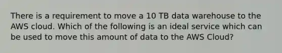 There is a requirement to move a 10 TB data warehouse to the AWS cloud. Which of the following is an ideal service which can be used to move this amount of data to the AWS Cloud?