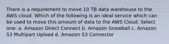 There is a requirement to move 10 TB data warehouse to the AWS cloud. Which of the following is an ideal service which can be used to move this amount of data to the AWS Cloud. Select one: a. Amazon Direct Connect b. Amazon Snowball c. Amazon S3 Multipart Upload d. Amazon S3 Connector