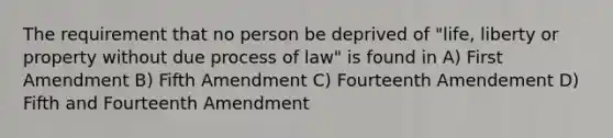 The requirement that no person be deprived of "life, liberty or property without due process of law" is found in A) First Amendment B) Fifth Amendment C) Fourteenth Amendement D) Fifth and Fourteenth Amendment