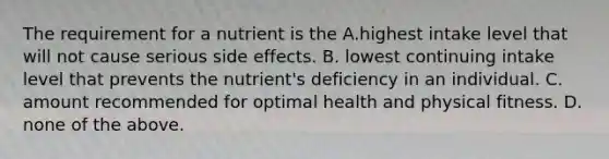 The requirement for a nutrient is the A.highest intake level that will not cause serious side effects. B. lowest continuing intake level that prevents the nutrient's deficiency in an individual. C. amount recommended for optimal health and physical fitness. D. none of the above.