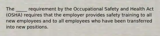 The _____ requirement by the Occupational Safety and Health Act (OSHA) requires that the employer provides safety training to all new employees and to all employees who have been transferred into new positions.