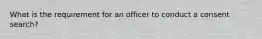 What is the requirement for an officer to conduct a consent search?