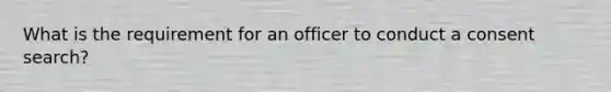 What is the requirement for an officer to conduct a consent search?