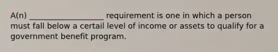 A(n) ___________________ requirement is one in which a person must fall below a certail level of income or assets to qualify for a government benefit program.